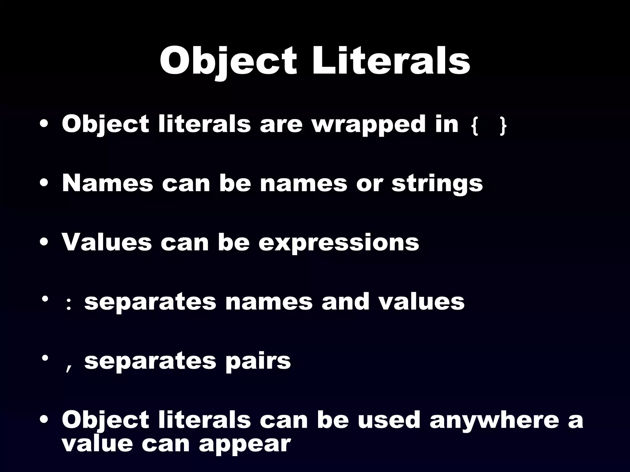 Object Literals Object literals are wrapped in  { } Names can be names or strings  Values can be expressions :  separates names and values ,  separates pairs Object literals can be used anywhere a value can appear 