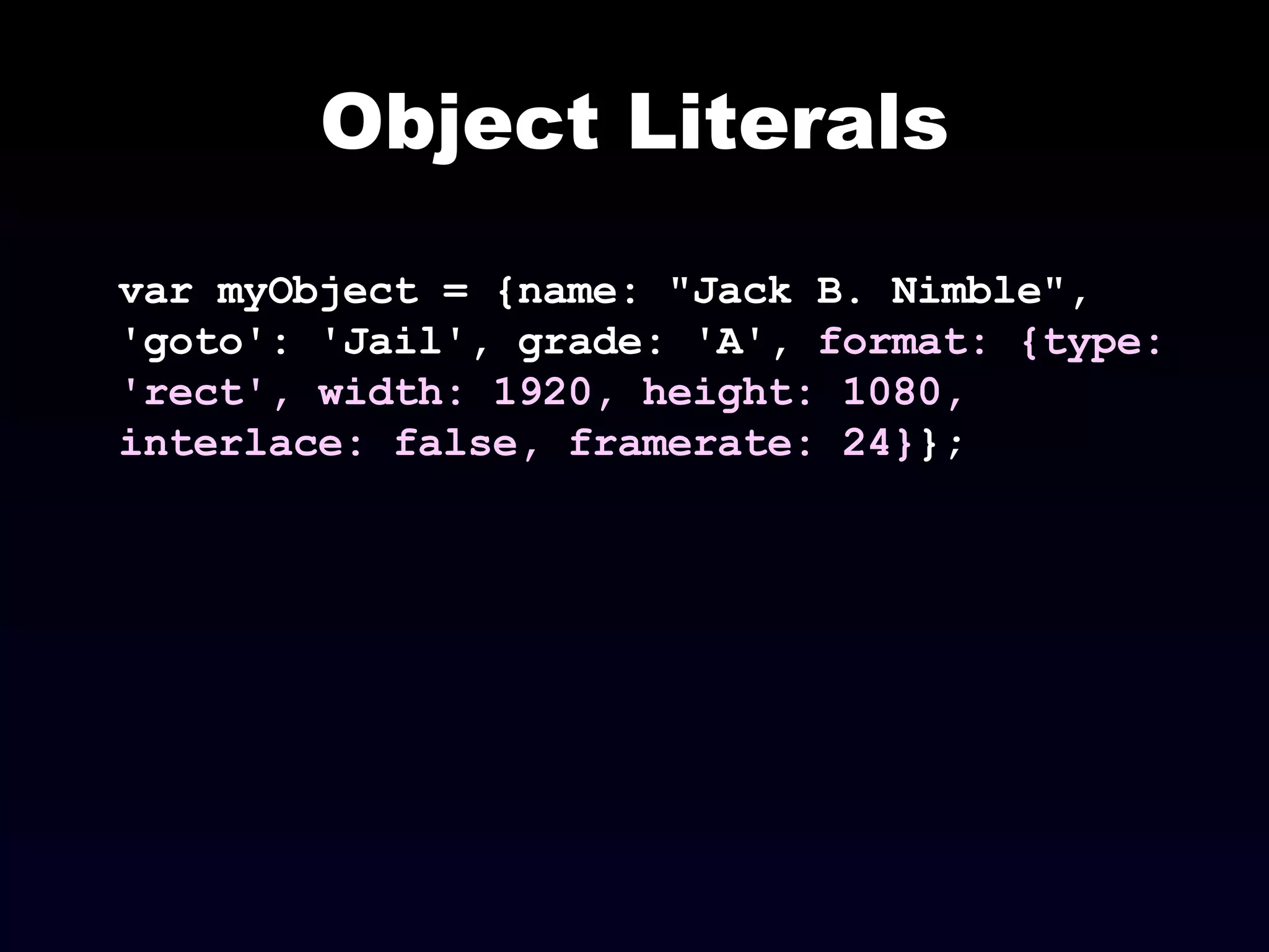 Object Literals var myObject = {name: "Jack B. Nimble", 'goto': 'Jail', grade: 'A',  format: {type: 'rect', width: 1920, height: 1080, interlace: false, framerate: 24} }; 