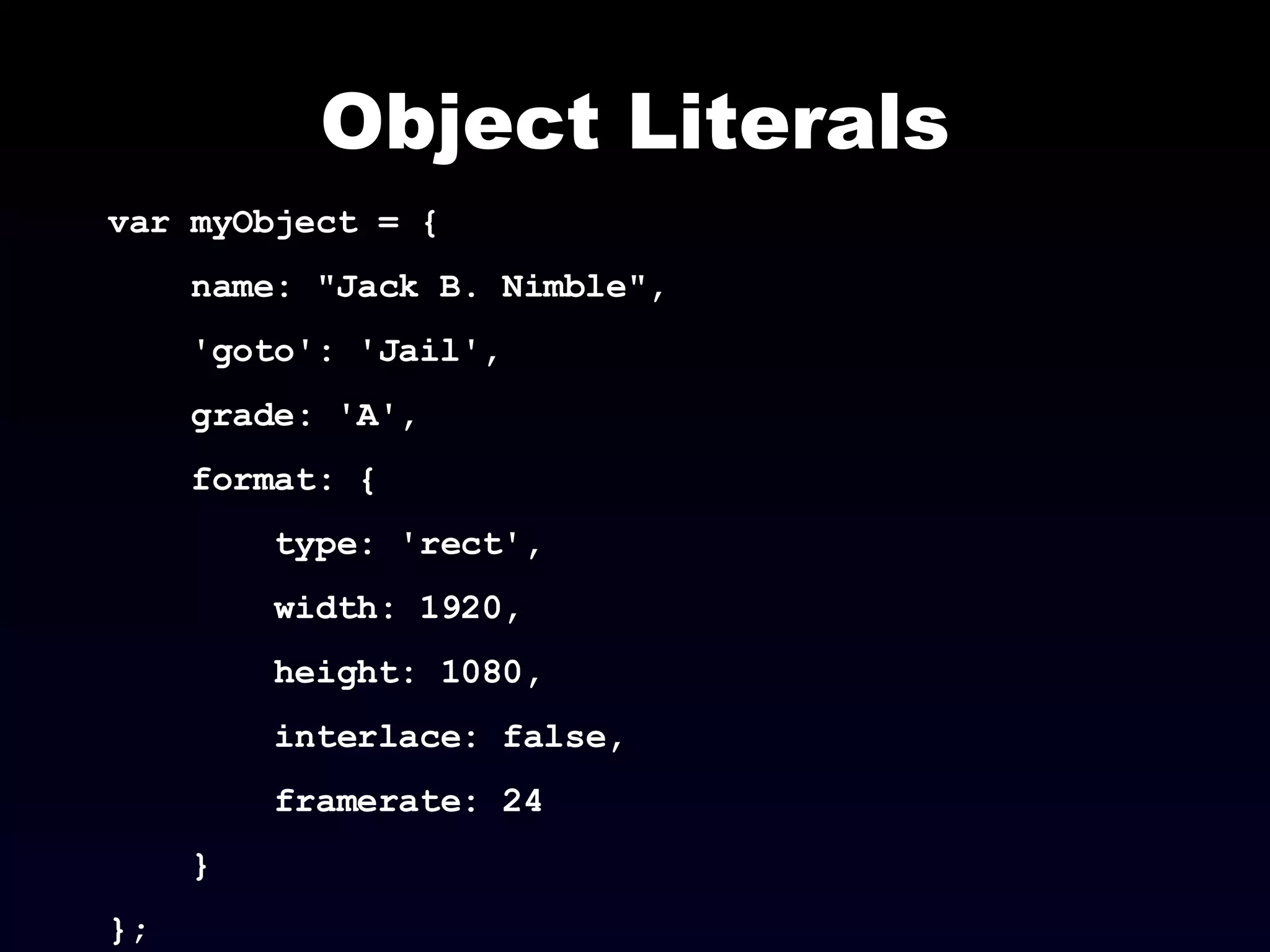 Object Literals var myObject = { name: "Jack B. Nimble",  'goto': 'Jail',  grade: 'A',  format: { type: 'rect',  width: 1920,  height: 1080,  interlace: false,  framerate: 24 } }; 