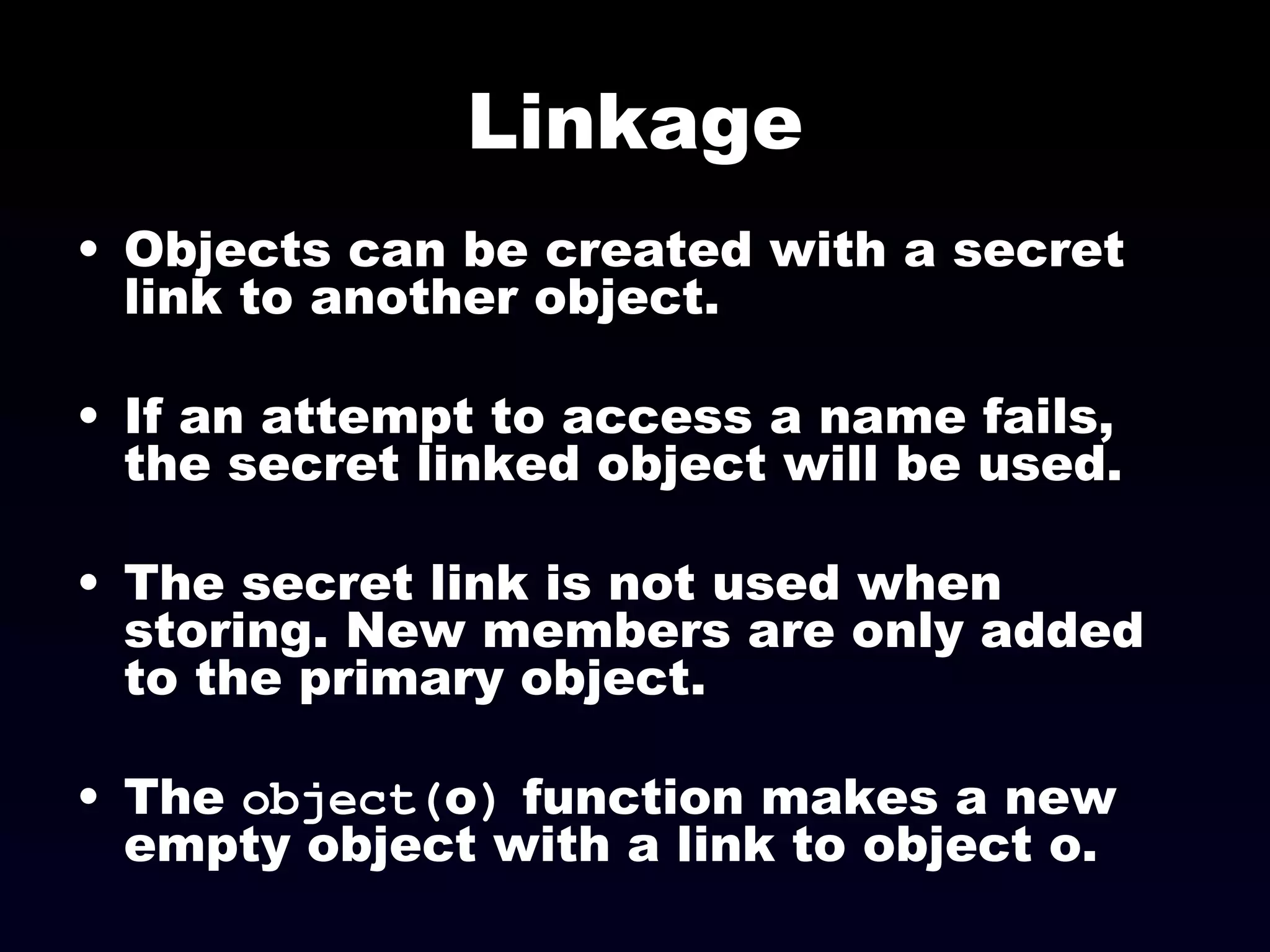 Linkage Objects can be created with a secret link to another object. If an attempt to access a name fails, the secret linked object will be used. The secret link is not used when storing. New members are only added to the primary object. The  object( o )  function makes a new empty object with a link to object o. 