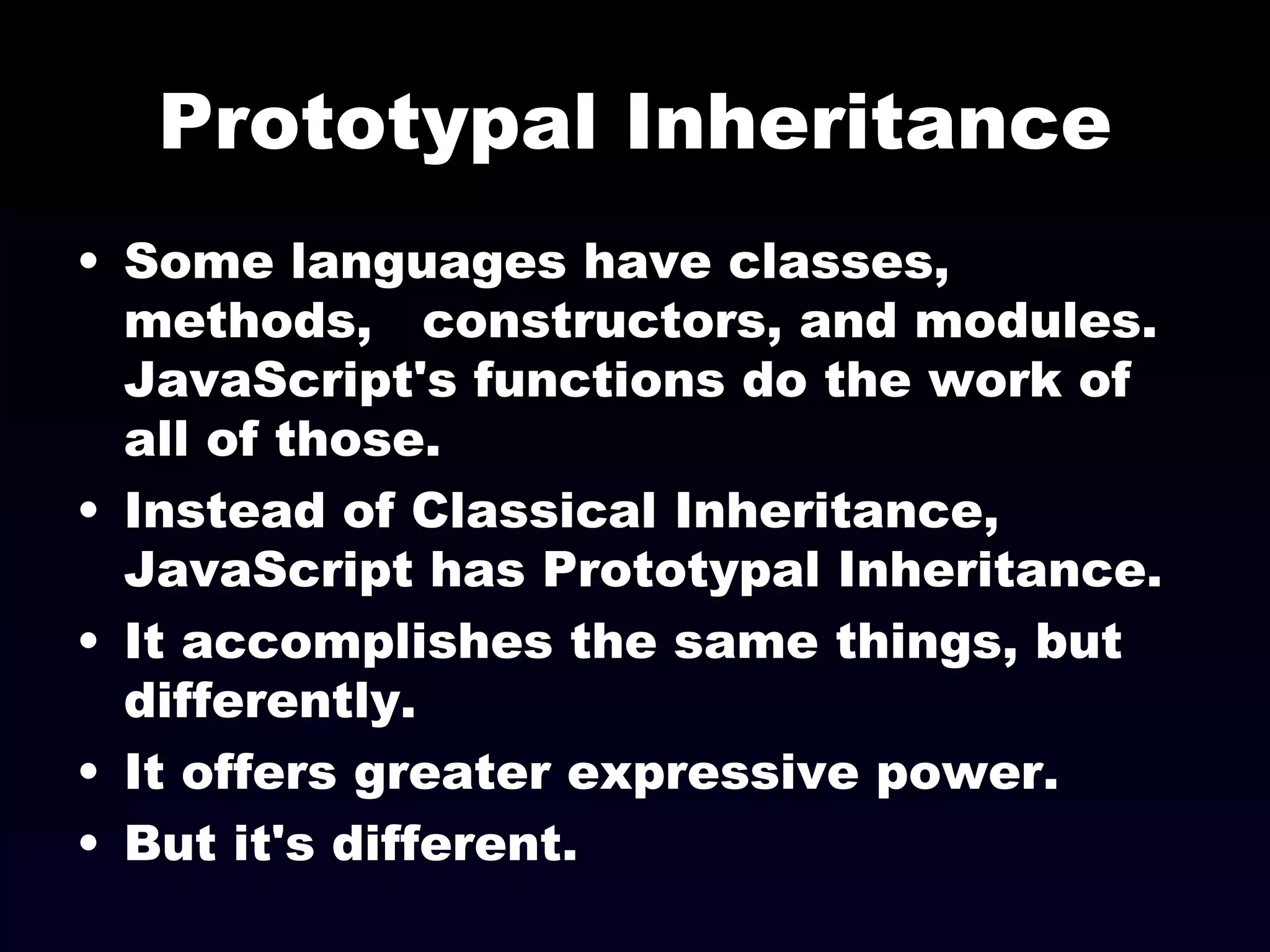 Prototypal Inheritance Some languages have classes, methods,  constructors, and modules. JavaScript's functions do the work of all of those. Instead of Classical Inheritance, JavaScript has Prototypal Inheritance. It accomplishes the same things, but differently. It offers greater expressive power. But it's different. 