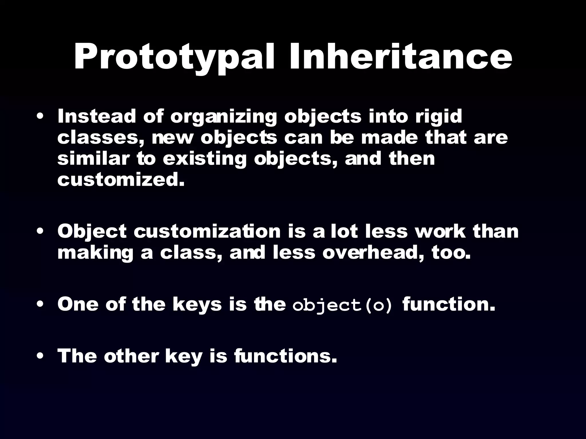 Prototypal Inheritance Instead of organizing objects into rigid classes, new objects can be made that are similar to existing objects, and then customized. Object customization is a lot less work than making a class, and less overhead, too. One of the keys is the  object(o)  function. The other key is functions. 
