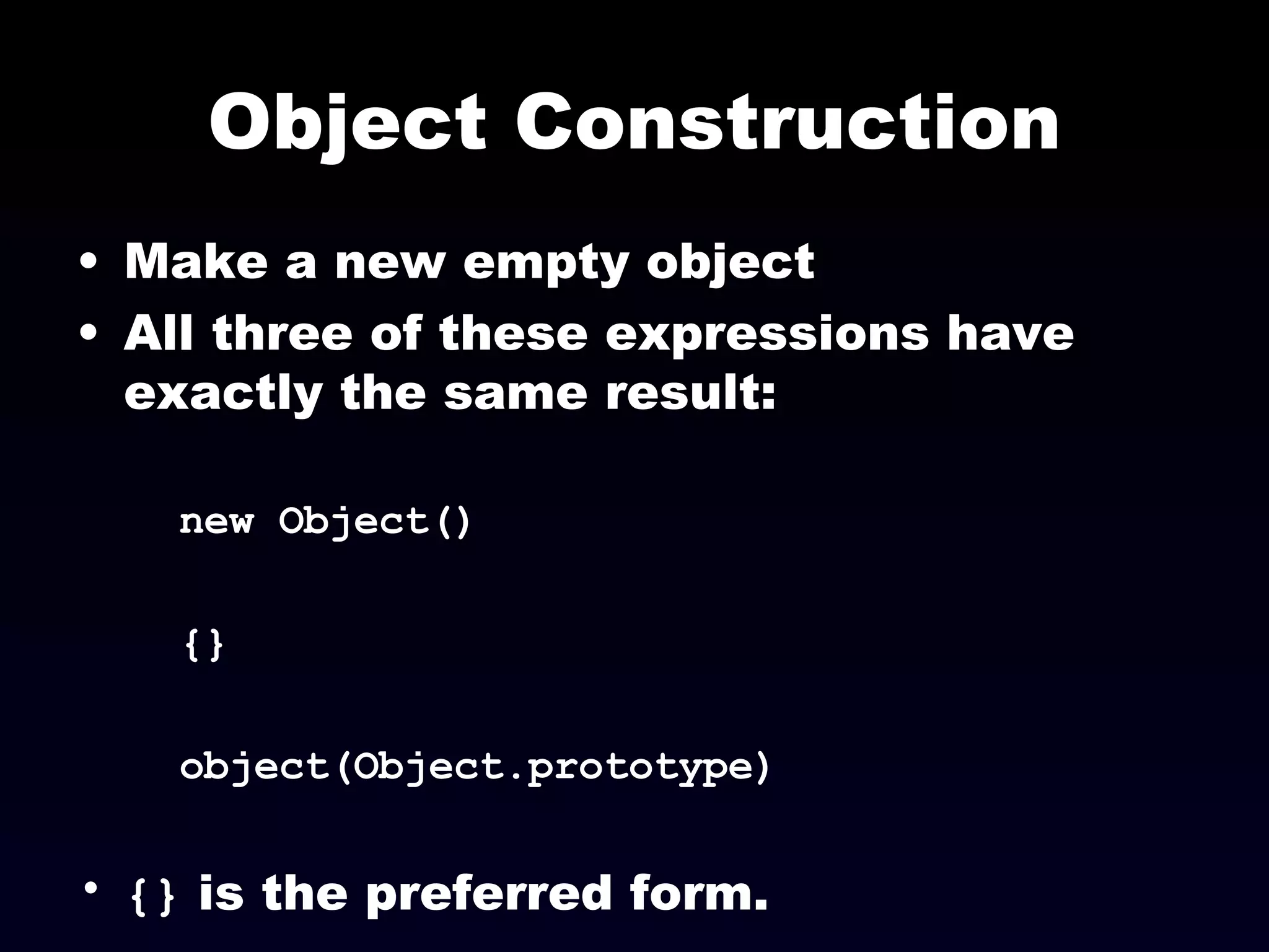 Object Construction Make a new empty object All three of these expressions have exactly the same result:  new Object() {} object(Object.prototype) {}  is the preferred form. 