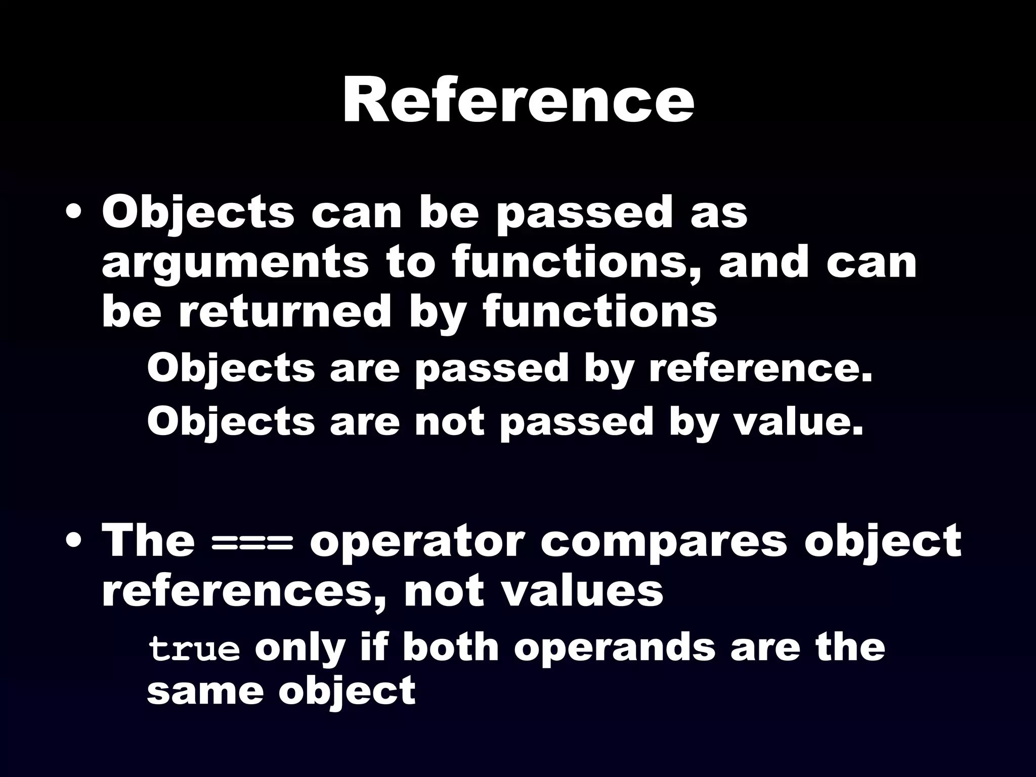 Reference Objects can be passed as arguments to functions, and can be returned by functions Objects are passed by reference. Objects are not passed by value. The  ===  operator compares object references, not values true  only if both operands are the same object 