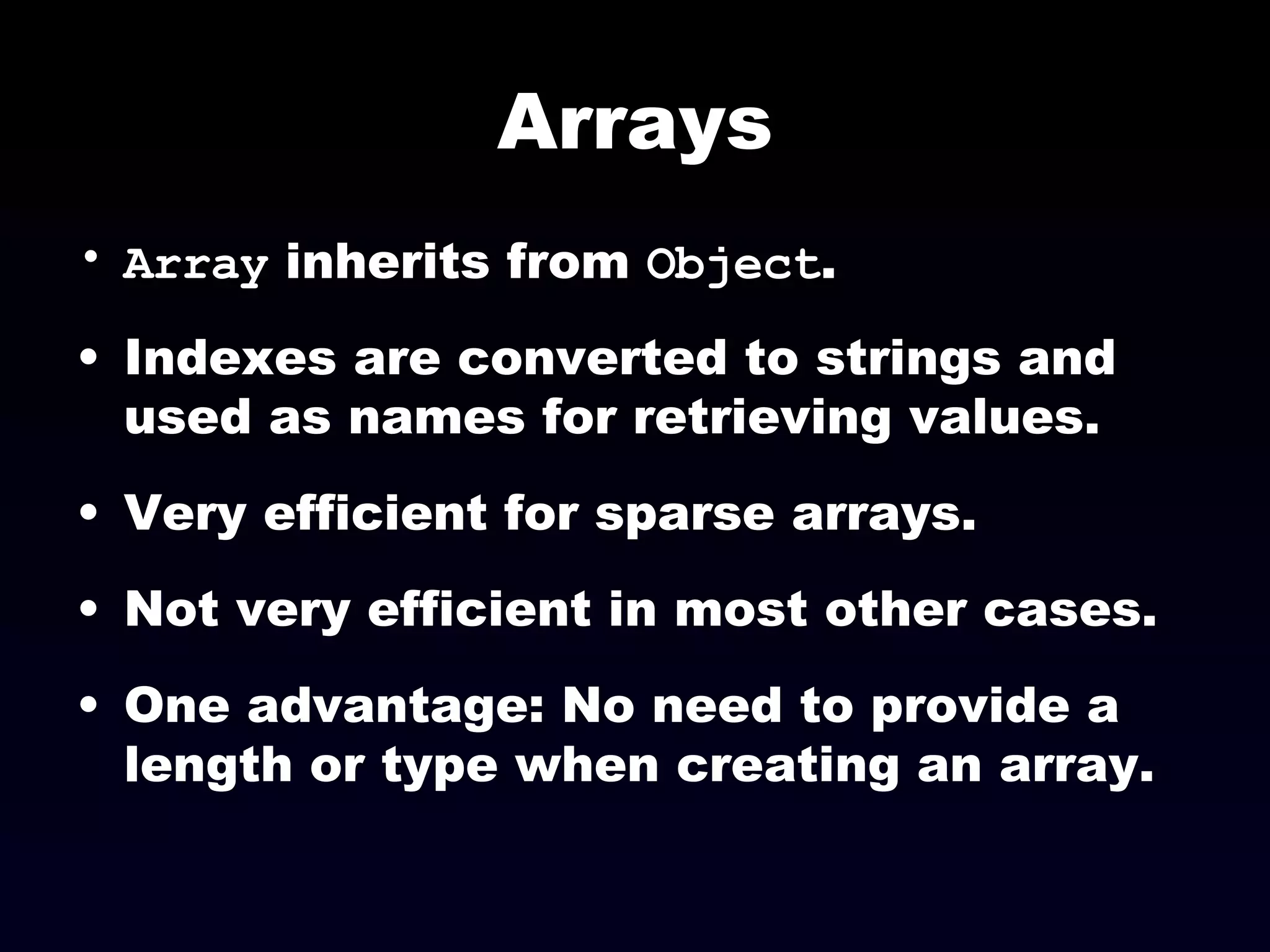 Arrays Array  inherits from  Object . Indexes are converted to strings and used as names for retrieving values. Very efficient for sparse arrays. Not very efficient in most other cases. One advantage: No need to provide a length or type when creating an array. 
