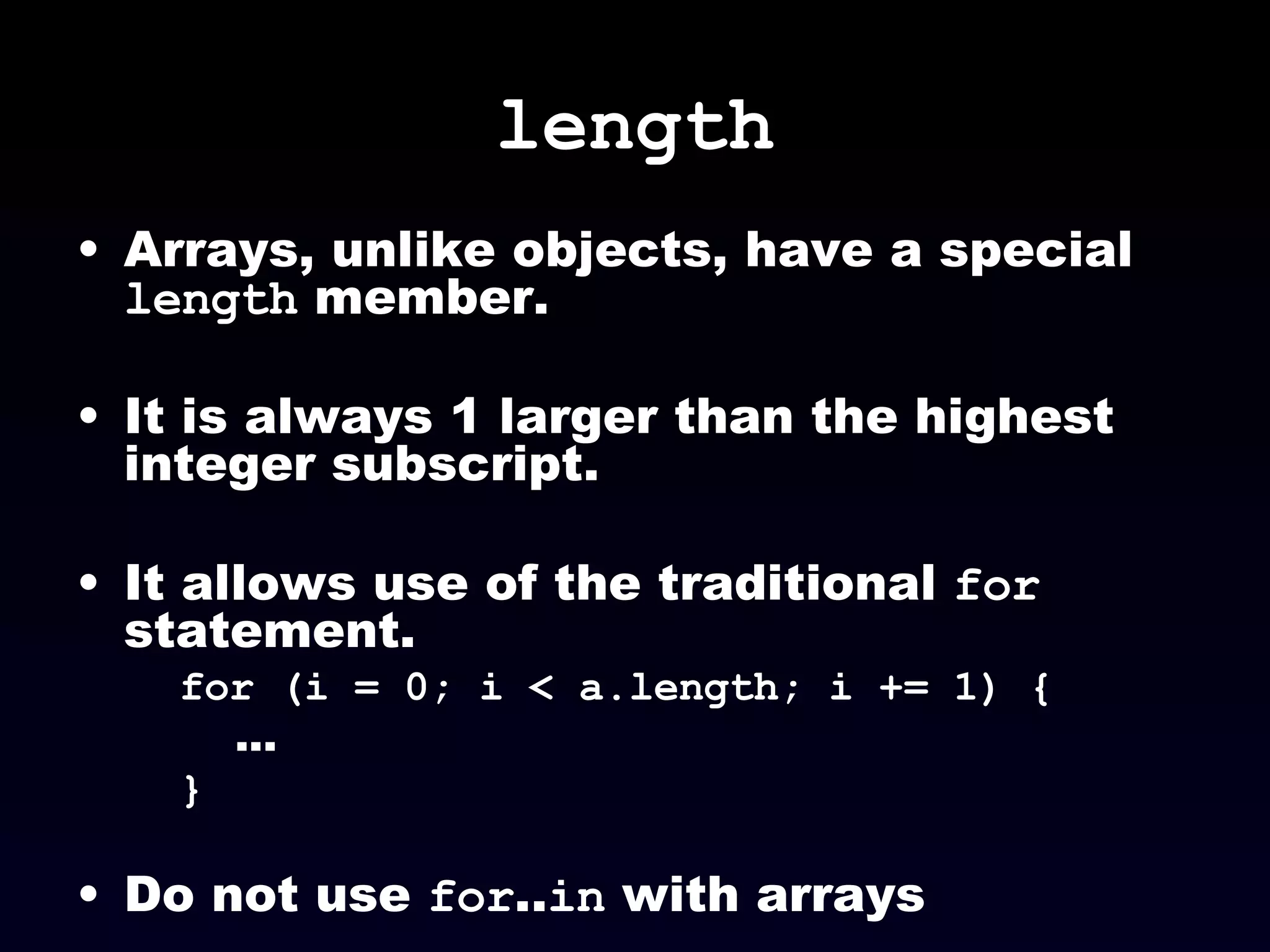 length Arrays, unlike objects, have a special  length  member. It is always 1 larger than the highest integer subscript. It allows use of the traditional  for  statement. for (i = 0; i < a.length; i += 1) { ... } Do not use  for .. in  with arrays 