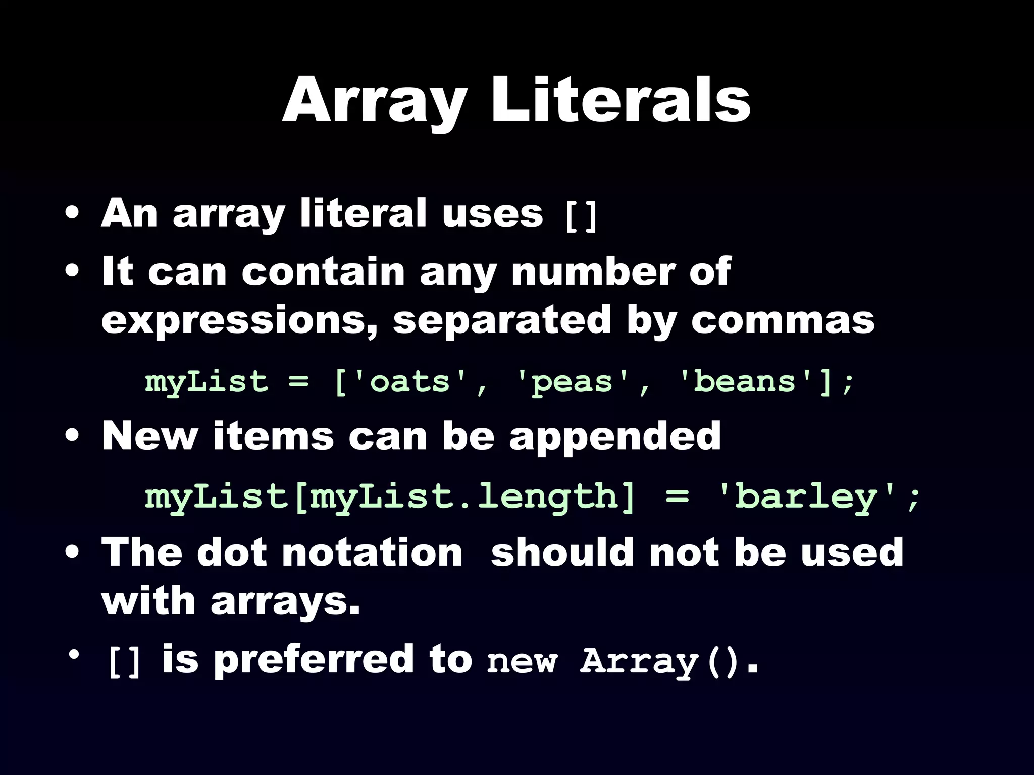 Array Literals An array literal uses  [] It can contain any number of expressions, separated by commas myList = ['oats', 'peas', 'beans'];   New items can be appended myList[myList.length] = 'barley'; The dot notation  should not be used with arrays. []  is preferred to  new Array() . 