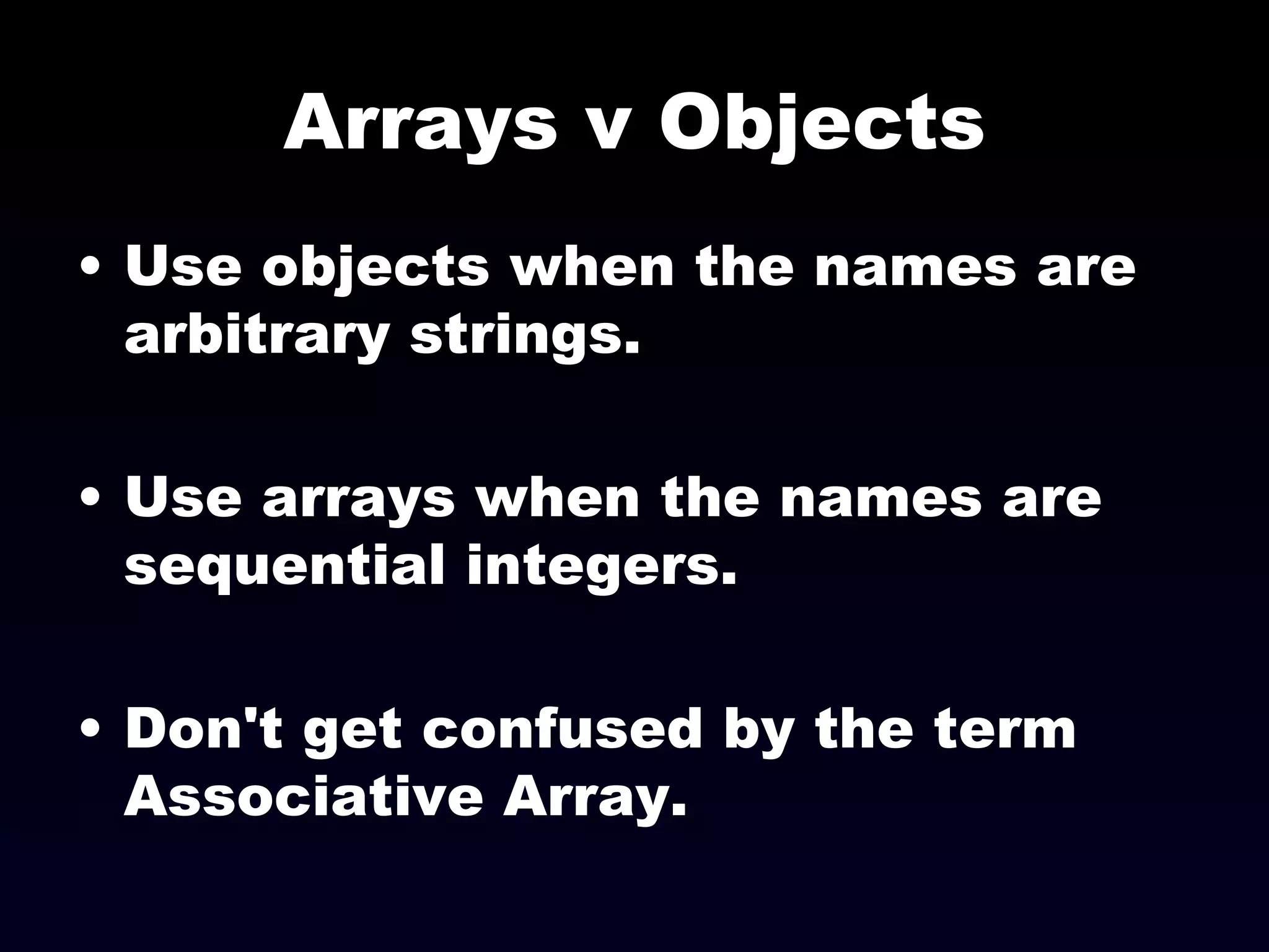 Arrays v Objects Use objects when the names are arbitrary strings. Use arrays when the names are sequential integers. Don't get confused by the term Associative Array. 