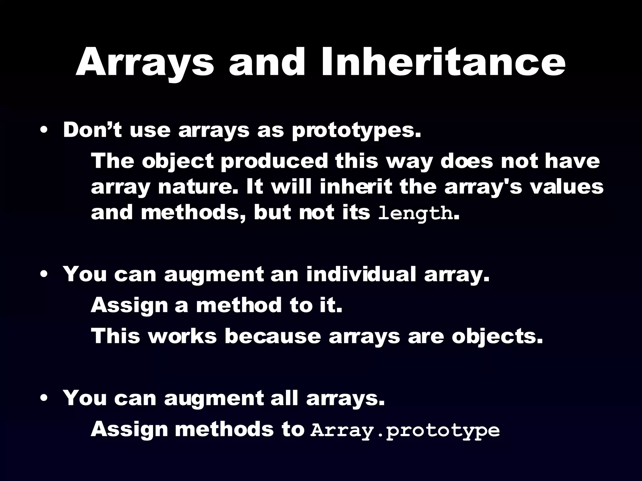 Arrays and Inheritance Don’t use arrays as prototypes.  The object produced this way does not have array nature. It will inherit the array's values and methods, but not its  length . You can augment an individual array. Assign a method to it. This works because arrays are objects. You can augment all arrays. Assign methods to  Array.prototype 