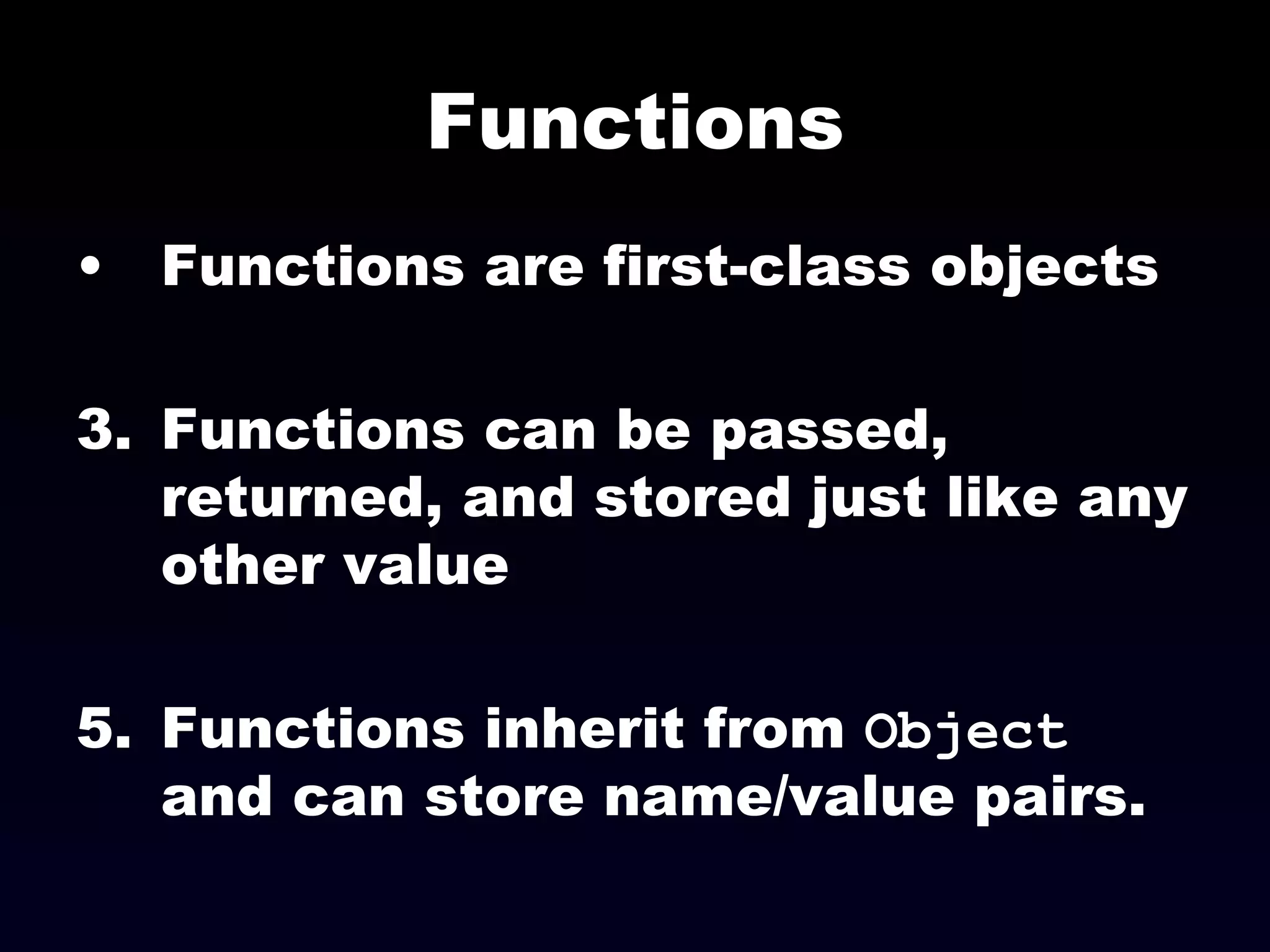 Functions Functions are first-class objects Functions can be passed, returned, and stored just like any other value Functions inherit from  Object  and can store name/value pairs. 