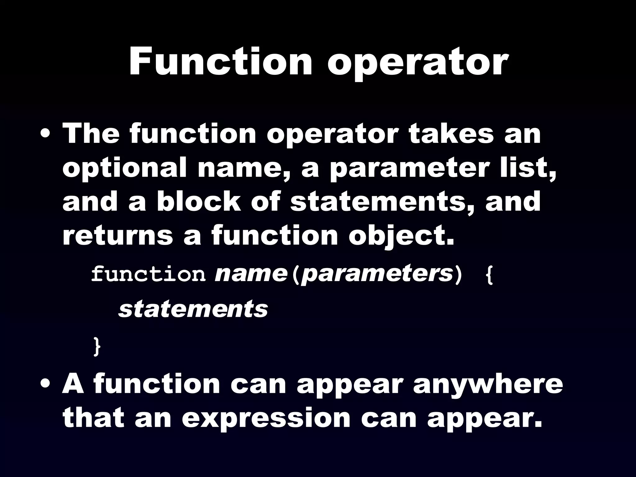 Function operator The function operator takes an optional name, a parameter list, and a block of statements, and returns a function object. function   name ( parameters ) { statements } A function can appear anywhere that an expression can appear. 