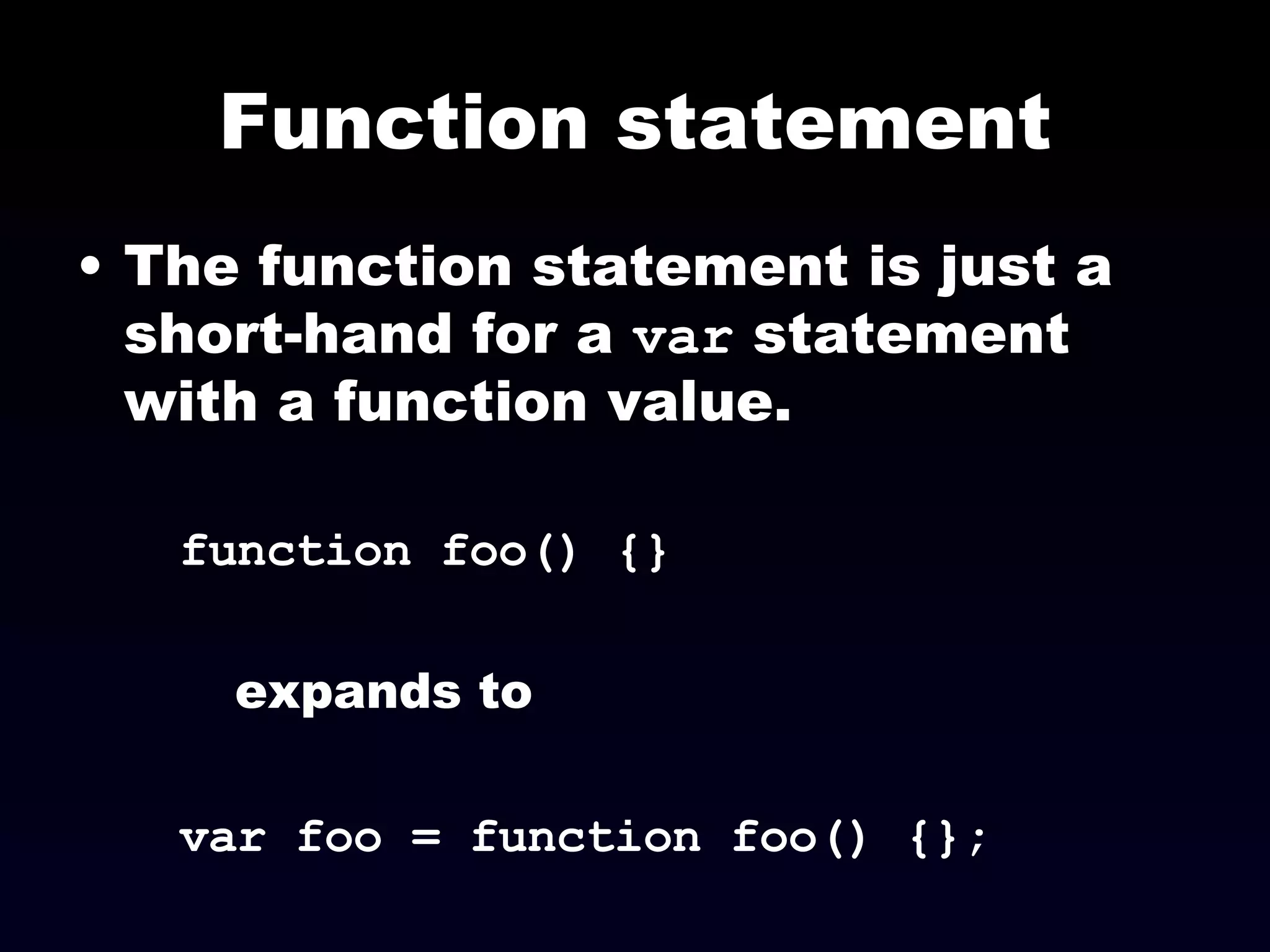 Function statement The function statement is just a short-hand for a  var  statement with a function value. function foo() {} expands to var foo = function foo() {}; 