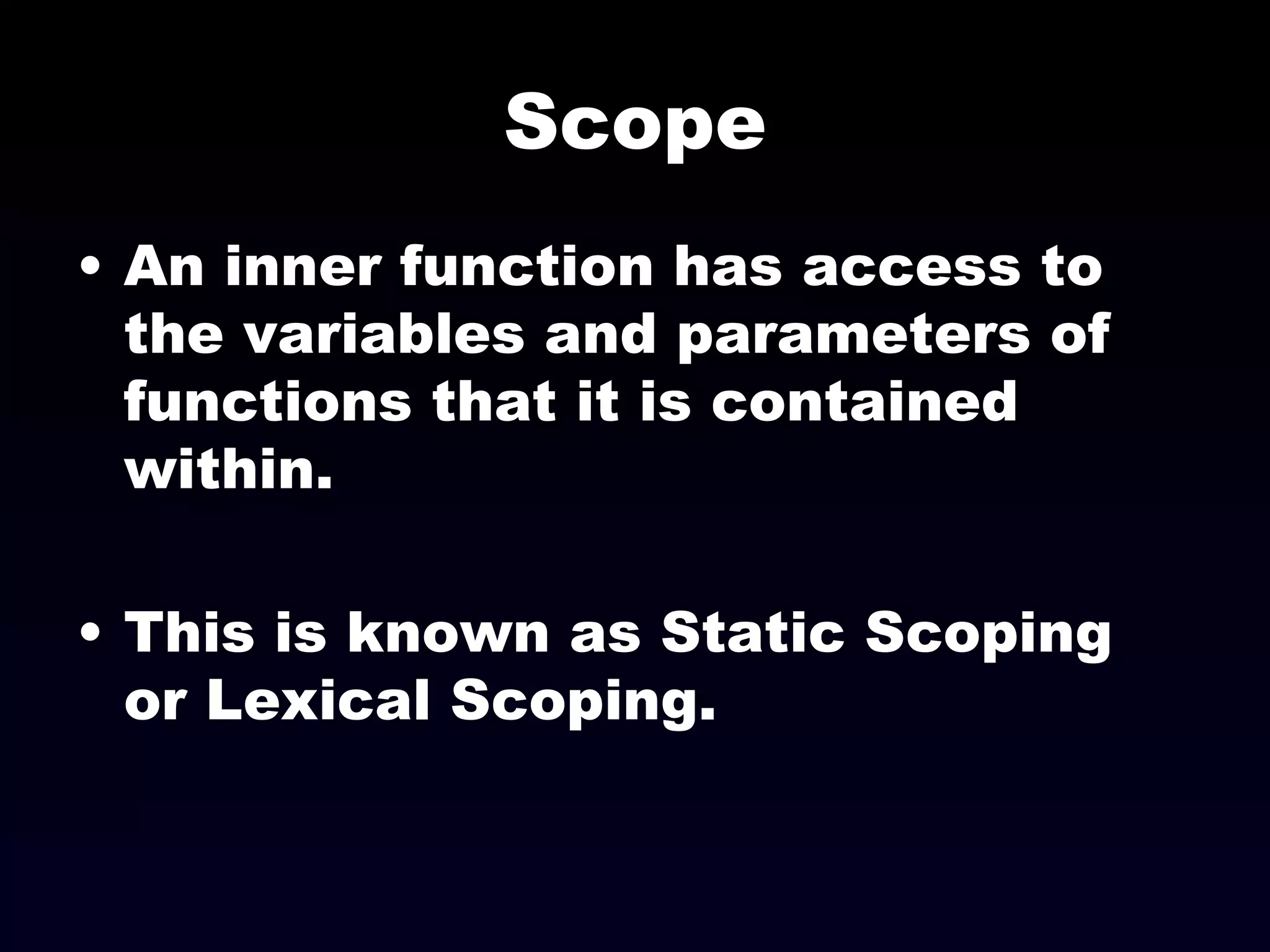 Scope An inner function has access to the variables and parameters of functions that it is contained within. This is known as Static Scoping or Lexical Scoping. 