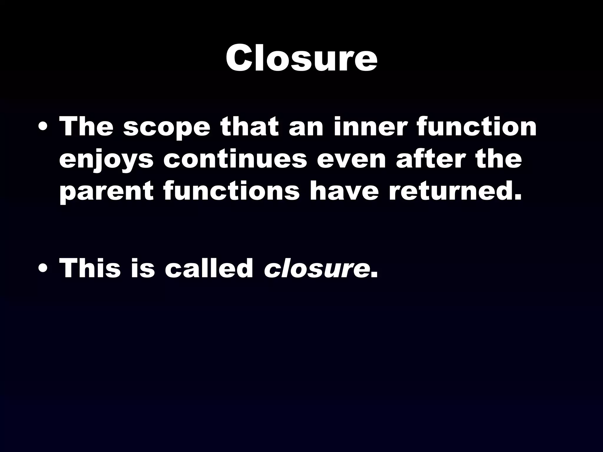 Closure The scope that an inner function enjoys continues even after the parent functions have returned. This is called  closure . 