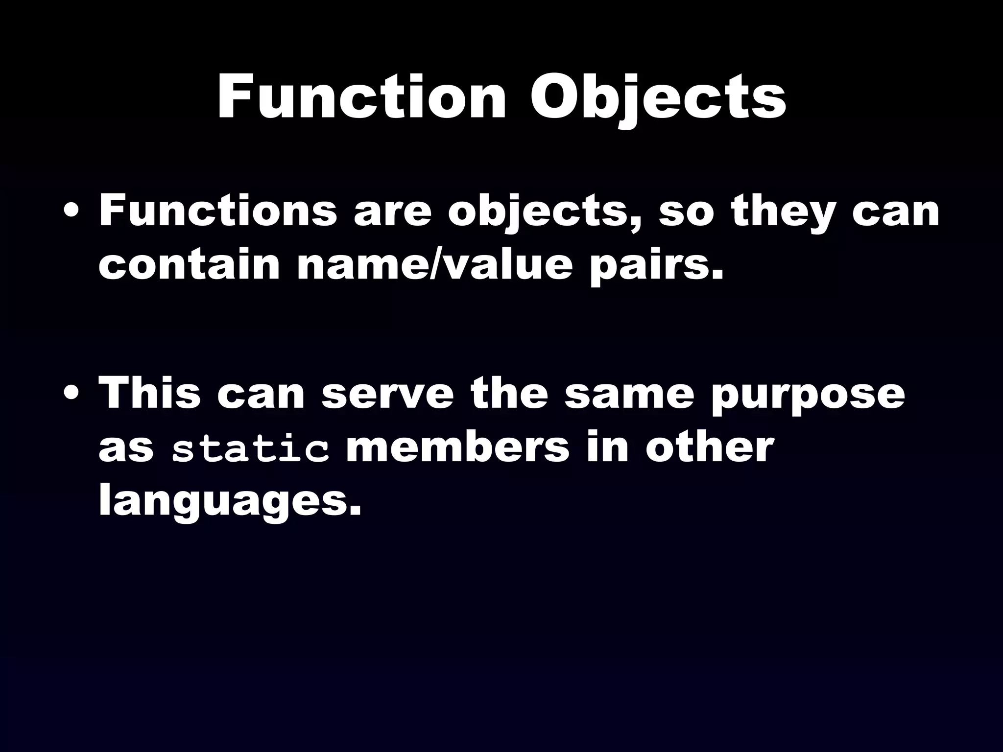 Function Objects Functions are objects, so they can contain name/value pairs. This can serve the same purpose as  static  members in other languages. 