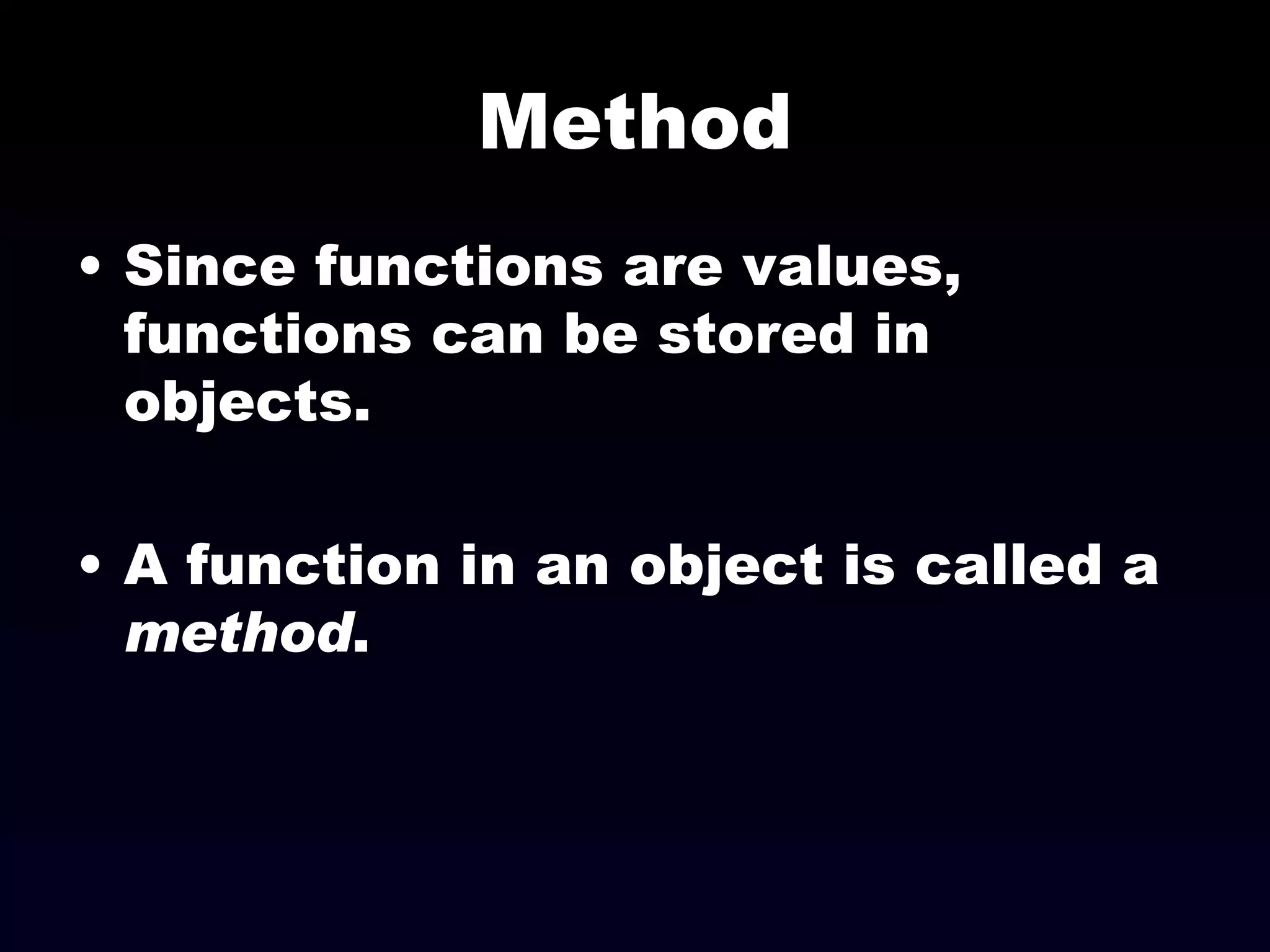 Method Since functions are values, functions can be stored in objects. A function in an object is called a  method . 