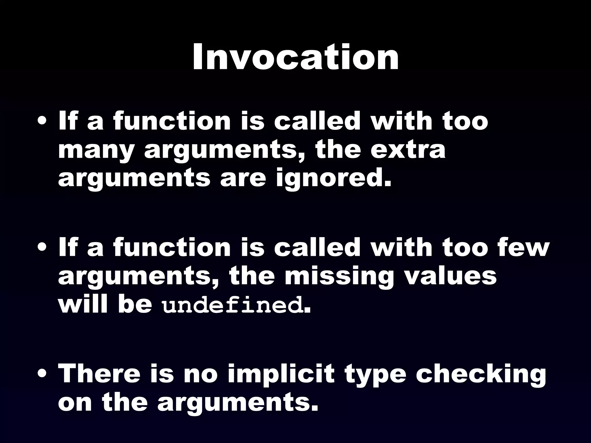 Invocation If a function is called with too many arguments, the extra arguments are ignored. If a function is called with too few arguments, the missing values will be  undefined . There is no implicit type checking on the arguments. 