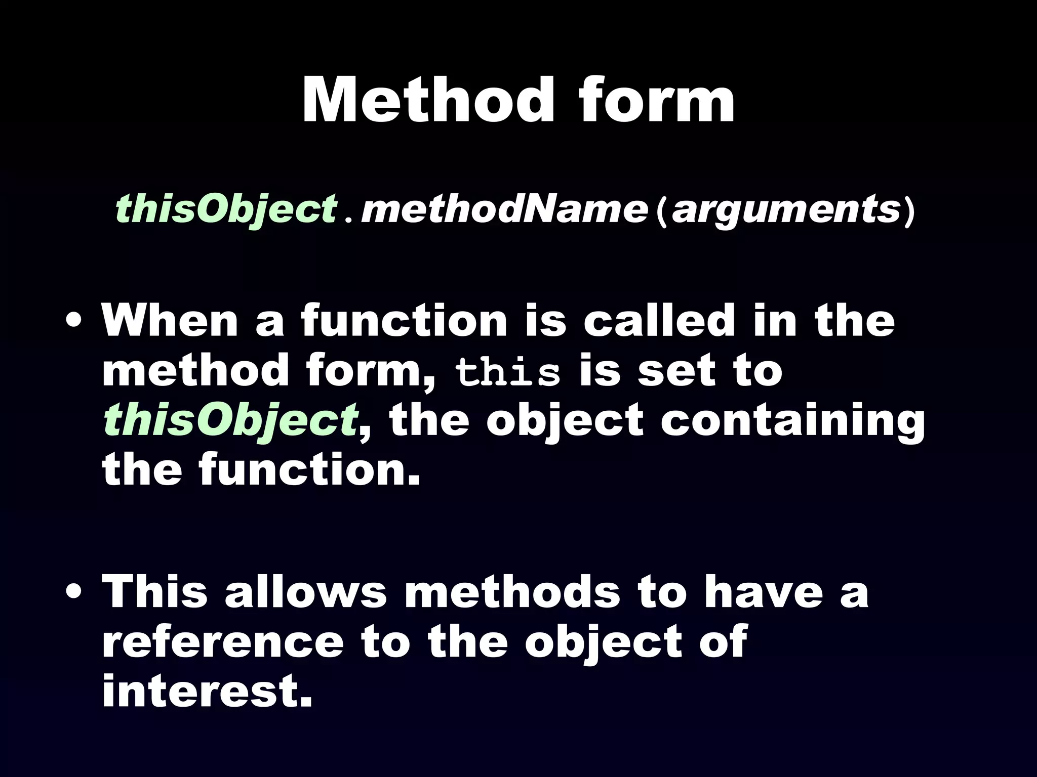 Method form thisObject . methodName ( arguments ) When a function is called in the method form,  this  is set to  thisObject , the object containing the function. This allows methods to have a reference to the object of interest. 