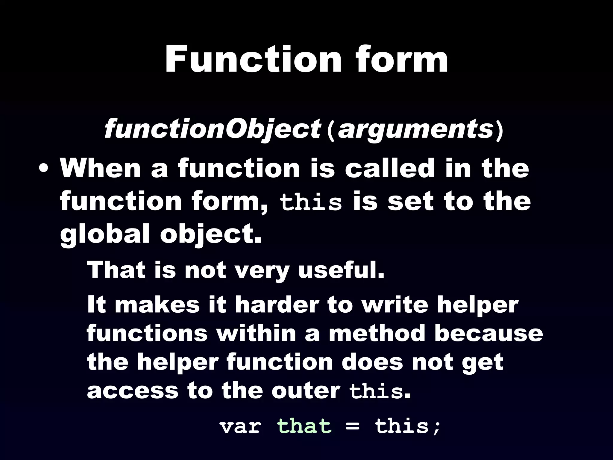 Function form functionObject ( arguments ) When a function is called in the function form,  this  is set to the global object. That is not very useful. It makes it harder to write helper functions within a method because the helper function does not get access to the outer  this . var  that  = this; 