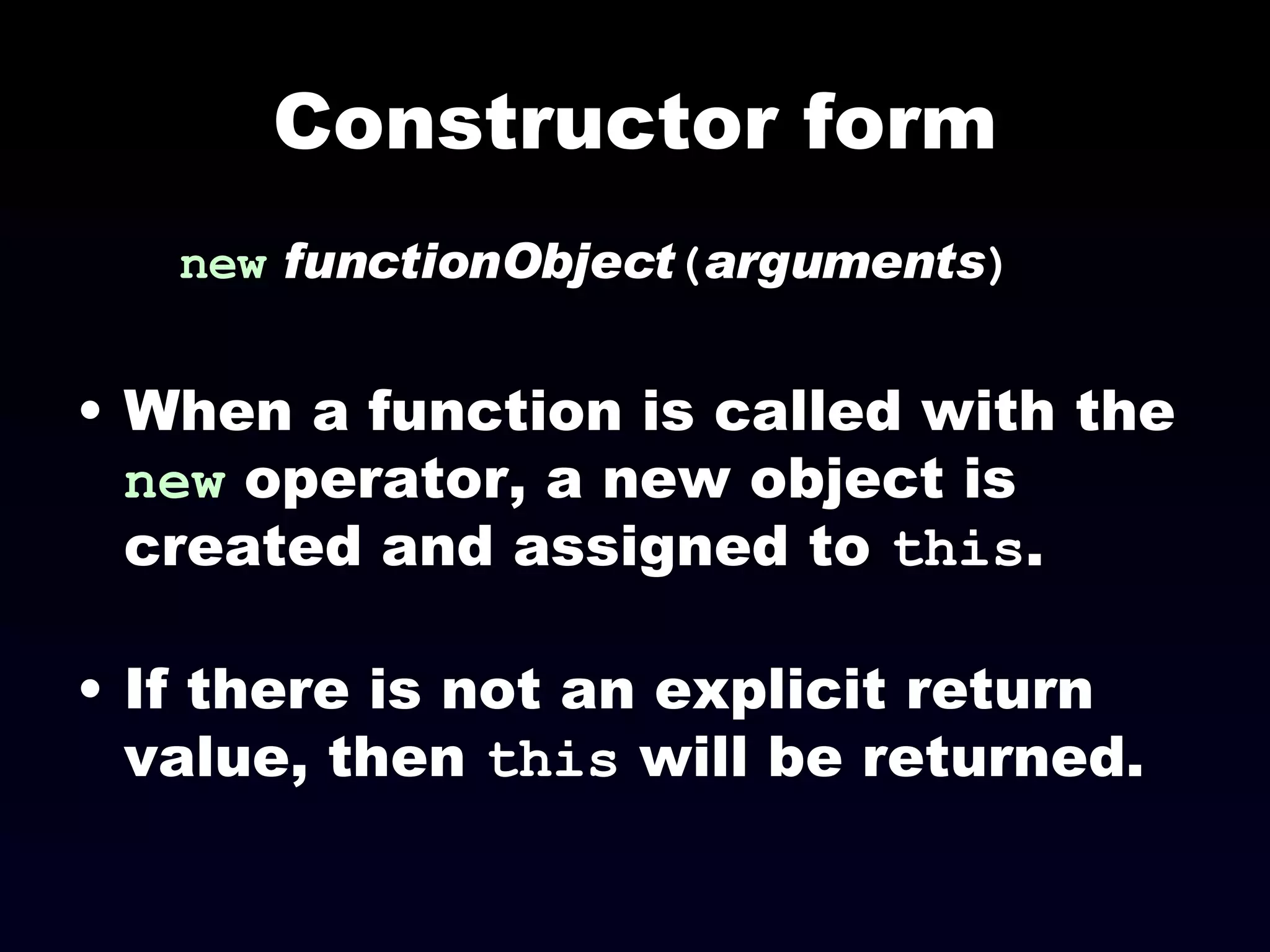 Constructor form new   functionObject ( arguments ) When a function is called with the  new  operator, a new object is created and assigned to  this . If there is not an explicit return value, then  this  will be returned. 