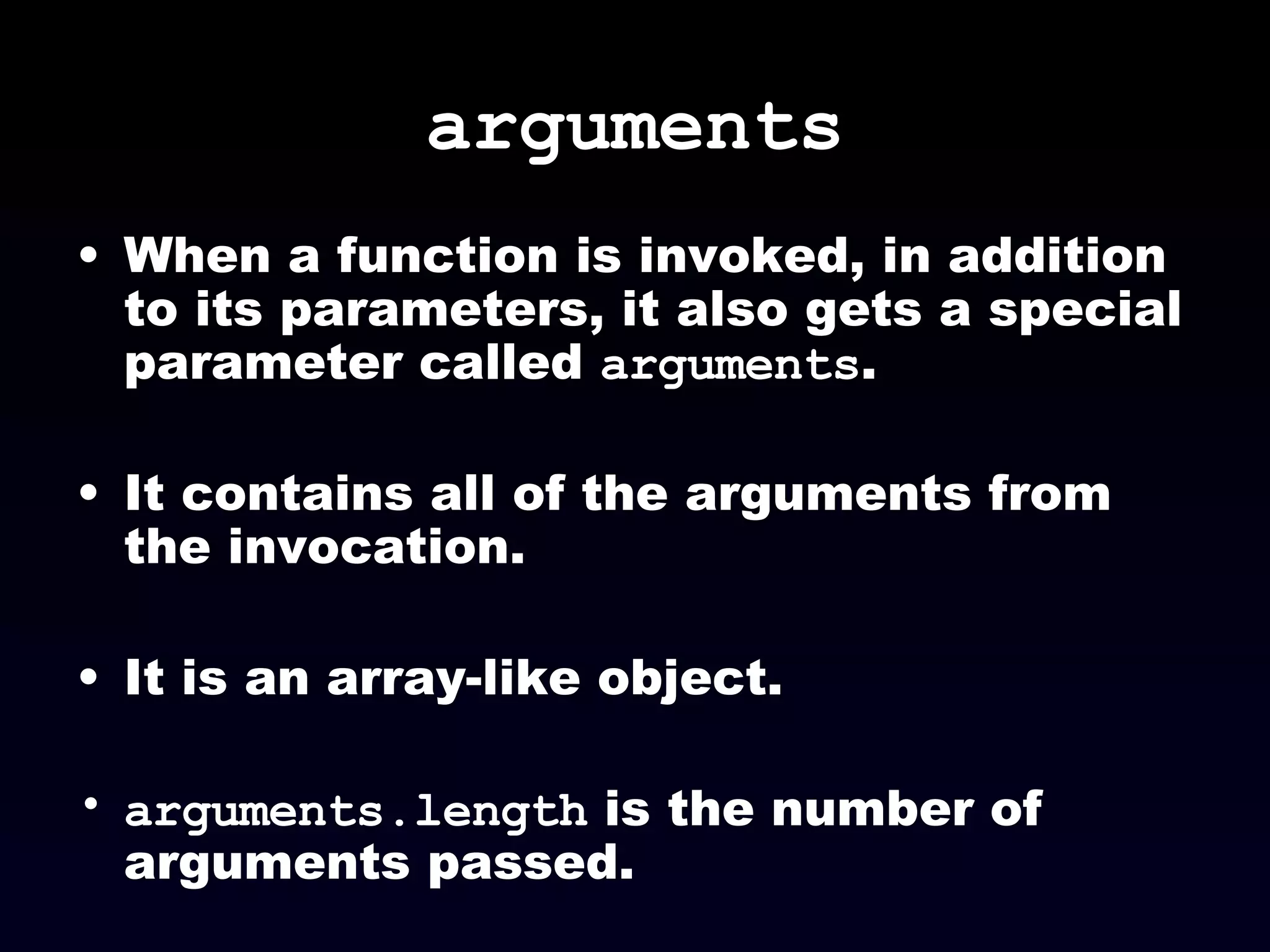 arguments When a function is invoked, in addition to its parameters, it also gets a special parameter called  arguments . It contains all of the arguments from the invocation. It is an array-like object. arguments.length  is the number of arguments passed. 