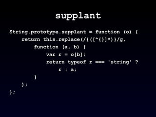 supplant String.prototype.supplant = function (o) {  return this.replace(/{([^{}]*)}/g,  function (a, b) {  var r = o[b]; return typeof r === 'string' ?  r : a;  } );  };  
