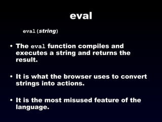 eval eval( string ) The  eval  function compiles and executes a string and returns the result. It is what the browser uses to convert strings into actions. It is the most misused feature of the language. 
