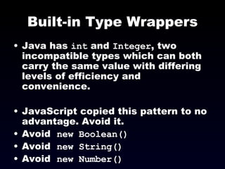 Built-in Type Wrappers Java has  int  and  Integer , two incompatible types which can both carry the same value with differing levels of efficiency and convenience. JavaScript copied this pattern to no advantage. Avoid it. Avoid  new Boolean() Avoid  new String() Avoid  new Number() 