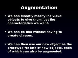 Augmentation We can directly modify individual objects to give them just the characteristics we want. We can do this without having to create classes. We can then use our new object as the prototype for lots of new objects, each of which can also be augmented. 