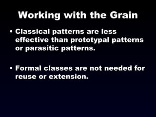 Working with the Grain Classical patterns are less effective than prototypal patterns or parasitic patterns. Formal classes are not needed for reuse or extension. 