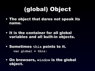 (global) Object The object that dares not speak its name. It is the container for all global variables and all built-in objects.  Sometimes  this  points to it.   var global = this; On browsers,  window  is the global object. 