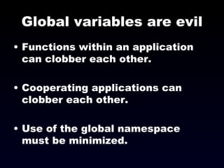 Global variables are evil Functions within an application can clobber each other. Cooperating applications can clobber each other. Use of the global namespace must be minimized. 