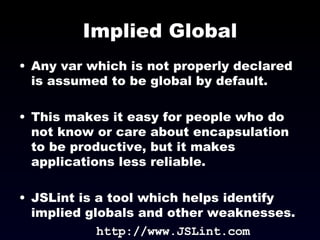 Implied Global Any var which is not properly declared is assumed to be global by default. This makes it easy for people who do not know or care about encapsulation to be productive, but it makes applications less reliable. JSLint is a tool which helps identify implied globals and other weaknesses. http://www.JSLint.com 