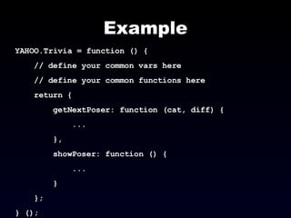 Example YAHOO.Trivia = function () { // define your common vars here // define your common functions here return { getNextPoser: function (cat, diff) { ... }, showPoser: function () { ... } }; } (); 