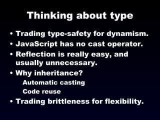 Thinking about type Trading type-safety for dynamism. JavaScript has no cast operator.  Reflection is really easy, and usually unnecessary. Why inheritance? Automatic casting Code reuse Trading brittleness for flexibility. 