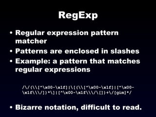 RegExp Regular expression pattern matcher Patterns are enclosed in slashes Example: a pattern that matches regular expressions /\/(\\[^\x00-\x1f]|\[(\\[^\x00-\x1f]|[^\x00-\x1f\\\/])*\]|[^\x00-\x1f\\\/\[])+\/[gim]*/ Bizarre notation, difficult to read.  