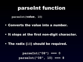 parseInt function parseInt( value , 10) Converts the value into a number. It stops at the first non-digit character. The radix ( 10 ) should be required. parseInt("08") === 0 parseInt("08", 10) === 8 