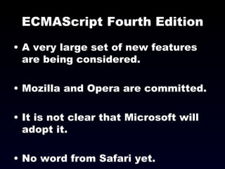 ECMAScript Fourth Edition A very large set of new features are being considered. Mozilla and Opera are committed. It is not clear that Microsoft will adopt it. No word from Safari yet. 