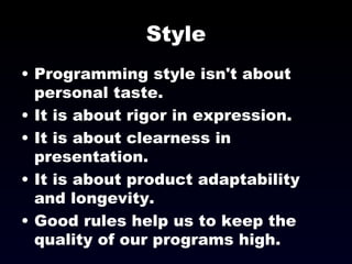 Style Programming style isn't about personal taste. It is about rigor in expression. It is about clearness in presentation. It is about product adaptability and longevity. Good rules help us to keep the quality of our programs high. 