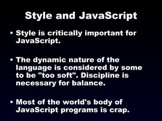 Style and JavaScript Style is critically important for JavaScript. The dynamic nature of the language is considered by some to be "too soft". Discipline is necessary for balance. Most of the world's body of JavaScript programs is crap. 