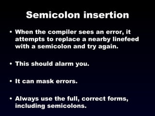 Semicolon insertion When the compiler sees an error, it attempts to replace a nearby linefeed with a semicolon and try again. This should alarm you. It can mask errors. Always use the full, correct forms, including semicolons. 
