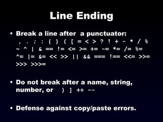 Line Ending Break a line after  a punctuator:  , . ; : { } ( [ = < > ? ! + - * / % ~ ^ | & == != <= >= += -= *= /= %= ^= |= &= << >> || && === !== <<= >>= >>> >>>=   Do not break after a name, string, number, or  ) ] ++ --   Defense against copy/paste errors. 