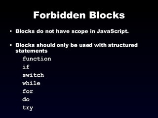 Forbidden Blocks Blocks do not have scope in JavaScript. Blocks should only be used with structured statements  function if switch while for do try  