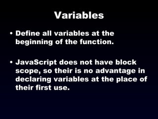 Variables Define all variables at the beginning of the function. JavaScript does not have block scope, so their is no advantage in declaring variables at the place of their first use. 