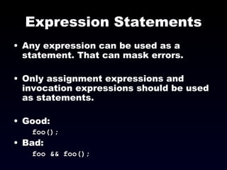 Expression Statements Any expression can be used as a statement. That can mask errors. Only assignment expressions and invocation expressions should be used as statements. Good: foo(); Bad: foo && foo(); 