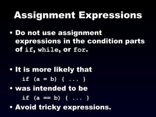 Assignment Expressions Do not use assignment expressions in the condition parts of  if ,  while , or  for . It is more likely that if (a = b) { ... }   was intended to be  if (a == b) { ... }   Avoid tricky expressions. 