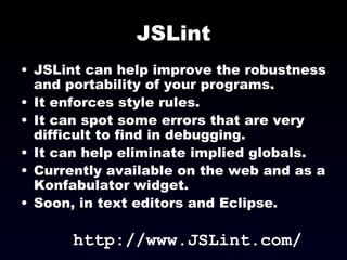 JSLint JSLint can help improve the robustness and portability of your programs. It enforces style rules. It can spot some errors that are very difficult to find in debugging. It can help eliminate implied globals. Currently available on the web and as a Konfabulator widget. Soon, in text editors and Eclipse. http://www.JSLint.com/ 