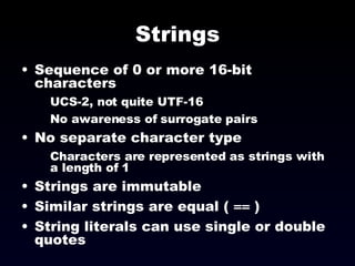 Strings Sequence of 0 or more 16-bit characters UCS-2, not quite UTF-16 No awareness of surrogate pairs No separate character type Characters are represented as strings with a length of 1 Strings are immutable Similar strings are equal (  ==  ) String literals can use single or double quotes 