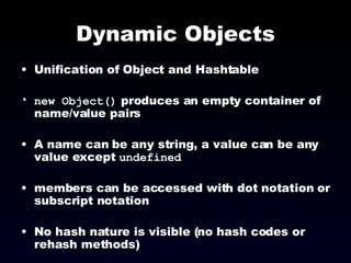 Dynamic Objects Unification of Object and Hashtable new Object()  produces an empty container of name/value pairs A name can be any string, a value can be any value except  undefined members can be accessed with dot notation or subscript notation No hash nature is visible (no hash codes or rehash methods) 