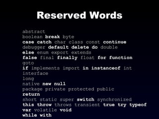 Reserved Words abstract boolean  break  byte case   catch  char class const  continue debugger  default   delete   do  double else  enum export extends false  final  finally  float  for   function goto if  implements import  in   instanceof  int interface long native  new null package private protected public return short static super  switch  synchronized this   throw  throws transient  true try   typeof var  volatile  void while   with   